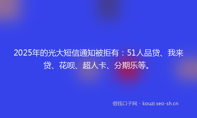 2025年的光大短信通知被拒有：51人品贷、我来贷、花呗、超人卡、分期乐等。