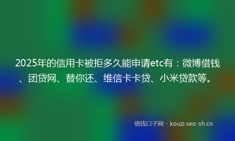 2025年的信用卡被拒多久能申请etc有：微博借钱、团贷网、替你还、维信卡卡贷、小米贷款等。