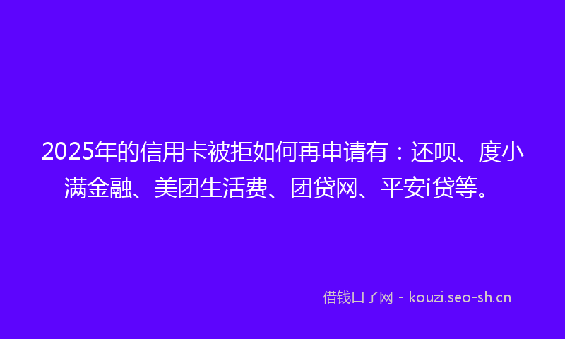 2025年的信用卡被拒如何再申请有：还呗、度小满金融、美团生活费、团贷网、平安i贷等。