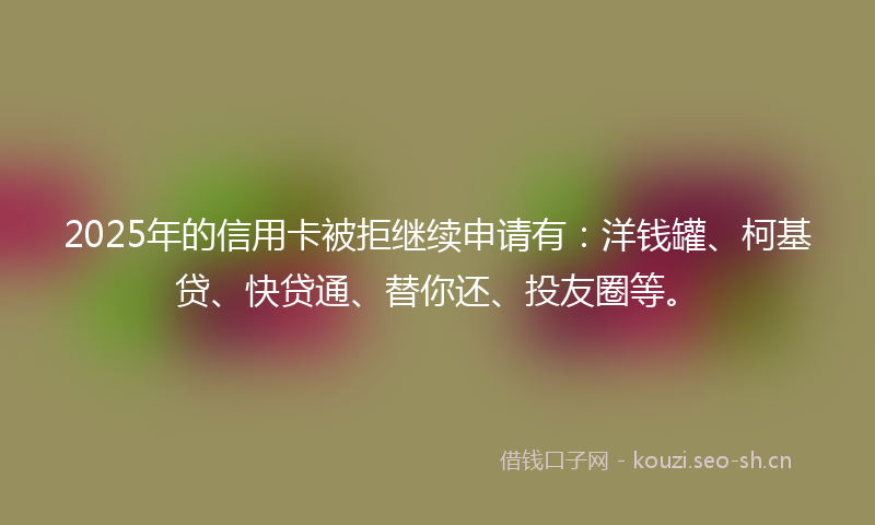 2025年的信用卡被拒继续申请有:洋钱罐、柯基贷、快贷通、替你还、投友圈等。