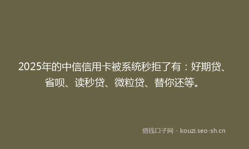 2025年的中信信用卡被系统秒拒了有：好期贷、省呗、读秒贷、微粒贷、替你还等。