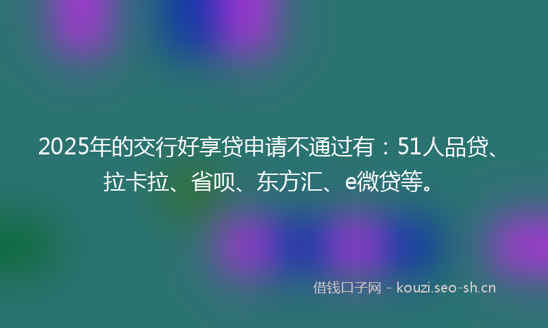 2025年的交行好享贷申请不通过有:51人品贷、拉卡拉、省呗、东方汇、e微贷等。