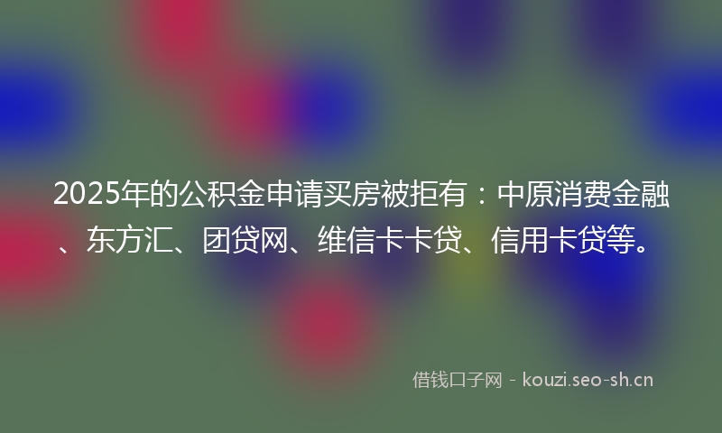 2025年的公积金申请买房被拒有：中原消费金融、东方汇、团贷网、维信卡卡贷、信用卡贷等。