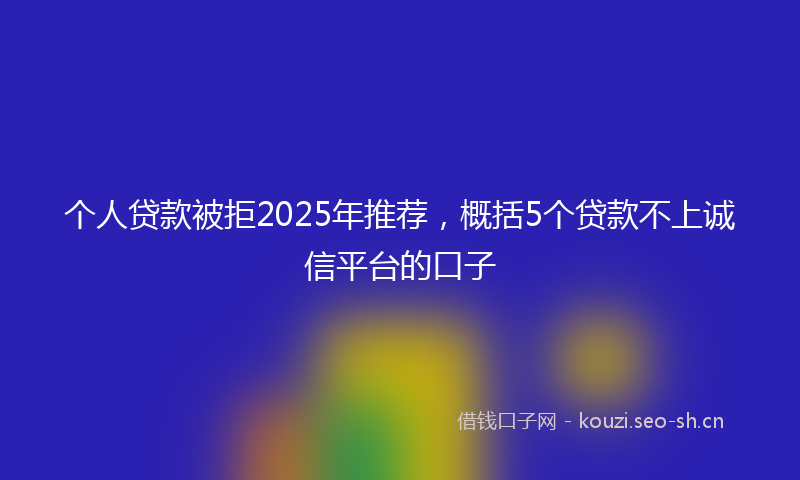 个人贷款被拒2025年推荐，概括5个贷款不上诚信平台的口子