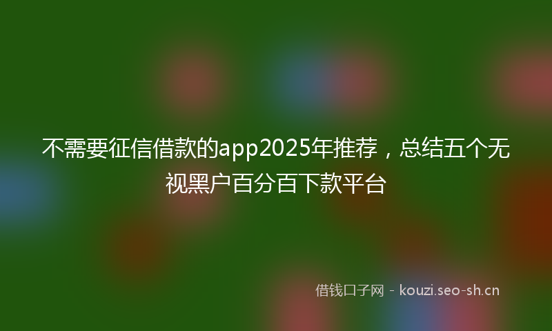 不需要征信借款的app2025年推荐，总结五个无视黑户百分百下款平台