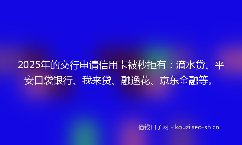 2025年的交行申请信用卡被秒拒有:滴水贷、平安口袋银行、我来贷、融逸花、京东金融等。