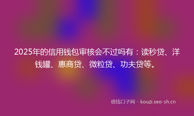 2025年的信用钱包审核会不过吗有：读秒贷、洋钱罐、惠商贷、微粒贷、功夫贷等。