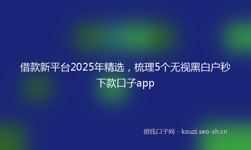 借款新平台2025年精选,梳理5个无视黑白户秒下款口子app