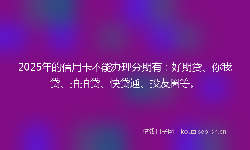2025年的信用卡不能办理分期有：好期贷、你我贷、拍拍贷、快贷通、投友圈等。
