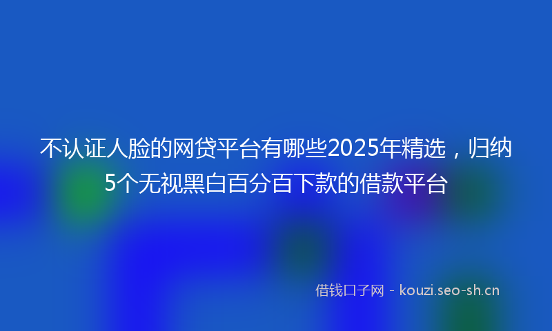 不认证人脸的网贷平台有哪些2025年精选，归纳5个无视黑白百分百下款的借款平台