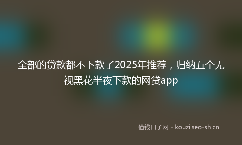 全部的贷款都不下款了2025年推荐，归纳五个无视黑花半夜下款的网贷app