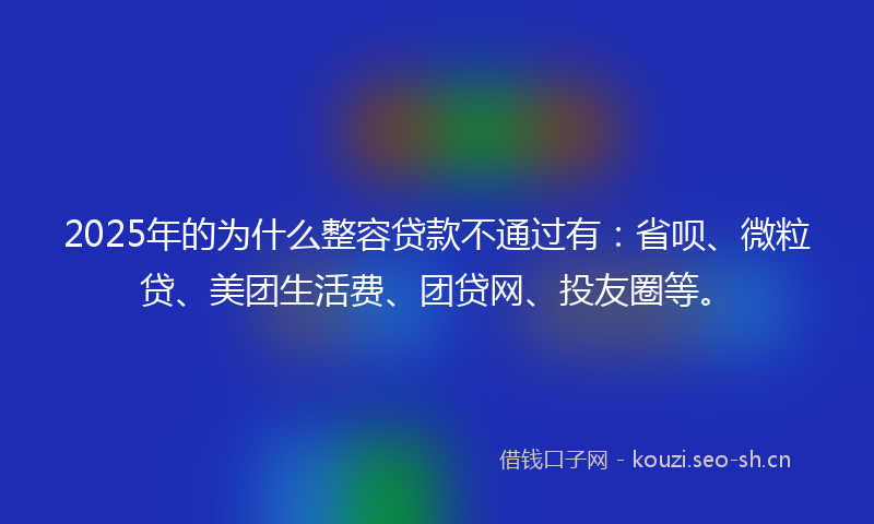 2025年的为什么整容贷款不通过有：省呗、微粒贷、美团生活费、团贷网、投友圈等。