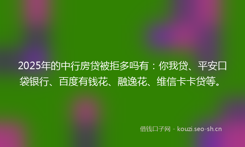 2025年的中行房贷被拒多吗有：你我贷、平安口袋银行、百度有钱花、融逸花、维信卡卡贷等。
