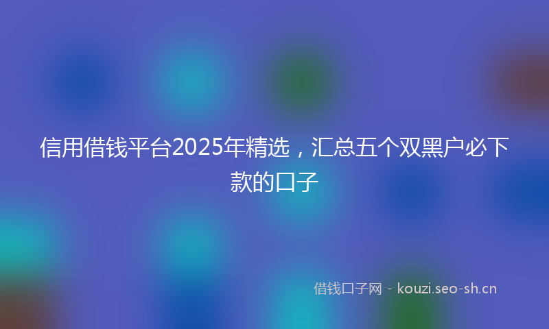 信用借钱平台2025年精选,汇总五个双黑户必下款的口子