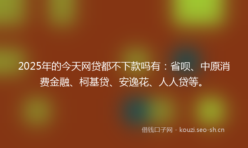 2025年的今天网贷都不下款吗有：省呗、中原消费金融、柯基贷、安逸花、人人贷等。
