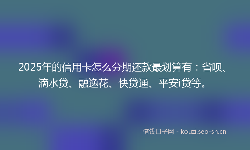2025年的信用卡怎么分期还款最划算有：省呗、滴水贷、融逸花、快贷通、平安i贷等。