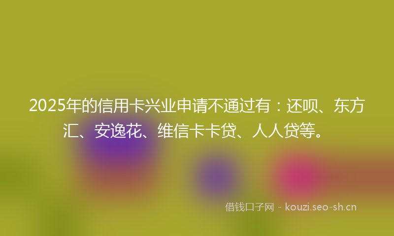 2025年的信用卡兴业申请不通过有：还呗、东方汇、安逸花、维信卡卡贷、人人贷等。