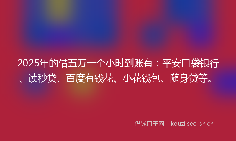 2025年的借五万一个小时到账有：平安口袋银行、读秒贷、百度有钱花、小花钱包、随身贷等。