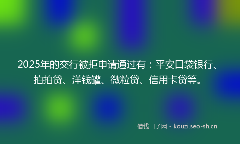 2025年的交行被拒申请通过有：平安口袋银行、拍拍贷、洋钱罐、微粒贷、信用卡贷等。