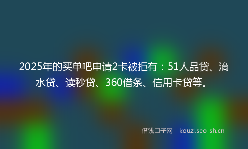 2025年的买单吧申请2卡被拒有：51人品贷、滴水贷、读秒贷、360借条、信用卡贷等。