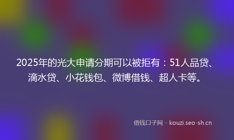 2025年的光大申请分期可以被拒有:51人品贷、滴水贷、小花钱包、微博借钱、超人卡等。