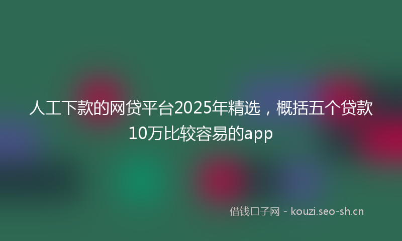 人工下款的网贷平台2025年精选，概括五个贷款10万比较容易的app