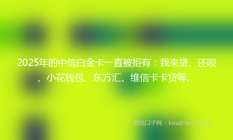 2025年的中信白金卡一直被拒有：我来贷、还呗、小花钱包、东方汇、维信卡卡贷等。