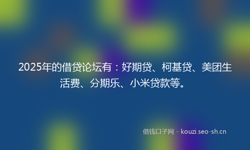 2025年的借贷论坛有：好期贷、柯基贷、美团生活费、分期乐、小米贷款等。