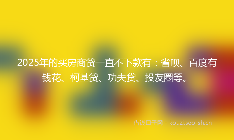 2025年的买房商贷一直不下款有：省呗、百度有钱花、柯基贷、功夫贷、投友圈等。