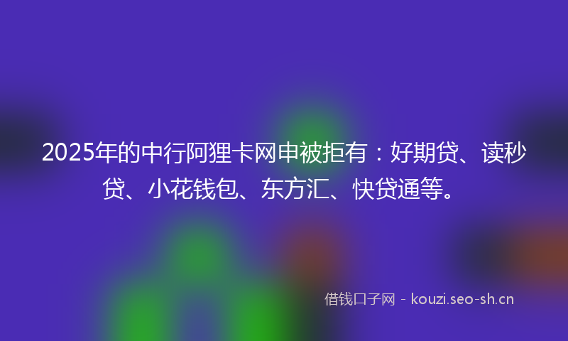 2025年的中行阿狸卡网申被拒有：好期贷、读秒贷、小花钱包、东方汇、快贷通等。