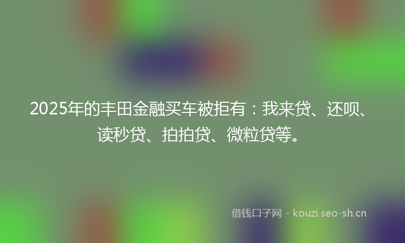 2025年的丰田金融买车被拒有:我来贷、还呗、读秒贷、拍拍贷、微粒贷等。