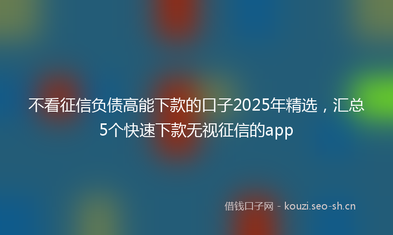 不看征信负债高能下款的口子2025年精选，汇总5个快速下款无视征信的app