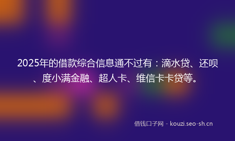 2025年的借款综合信息通不过有:滴水贷、还呗、度小满金融、超人卡、维信卡卡贷等。