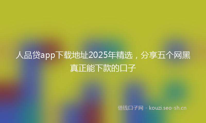 人品贷app下载地址2025年精选，分享五个网黑真正能下款的口子