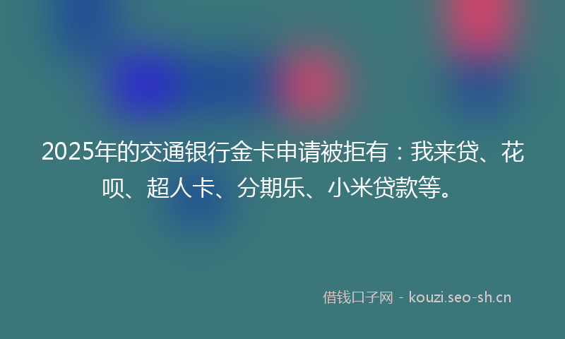 2025年的交通银行金卡申请被拒有：我来贷、花呗、超人卡、分期乐、小米贷款等。