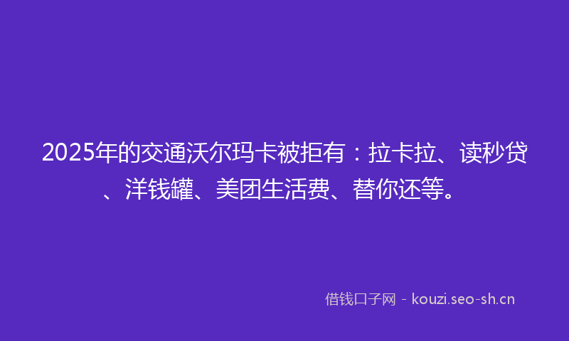 2025年的交通沃尔玛卡被拒有：拉卡拉、读秒贷、洋钱罐、美团生活费、替你还等。