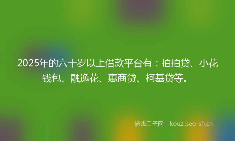 2025年的六十岁以上借款平台有：拍拍贷、小花钱包、融逸花、惠商贷、柯基贷等。