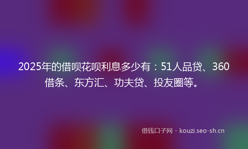 2025年的借呗花呗利息多少有：51人品贷、360借条、东方汇、功夫贷、投友圈等。