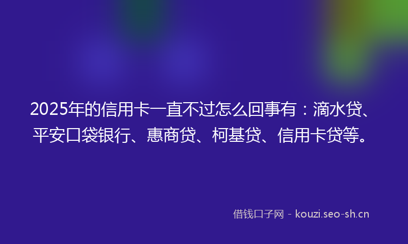 2025年的信用卡一直不过怎么回事有：滴水贷、平安口袋银行、惠商贷、柯基贷、信用卡贷等。