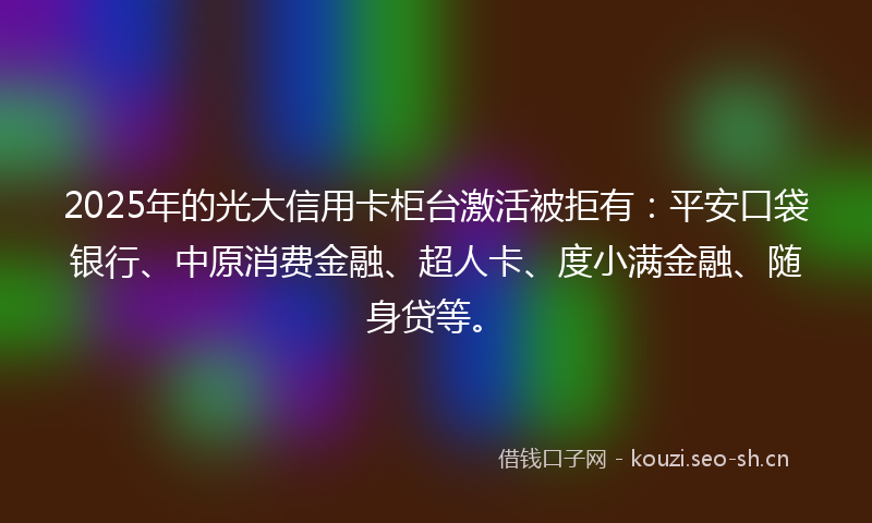 2025年的光大信用卡柜台激活被拒有：平安口袋银行、中原消费金融、超人卡、度小满金融、随身贷等。