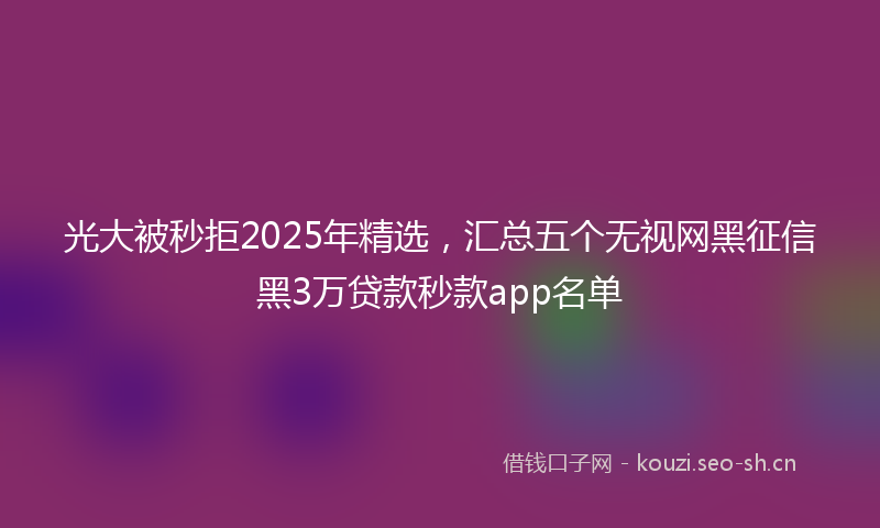 光大被秒拒2025年精选,汇总五个无视网黑征信黑3万贷款秒款app名单