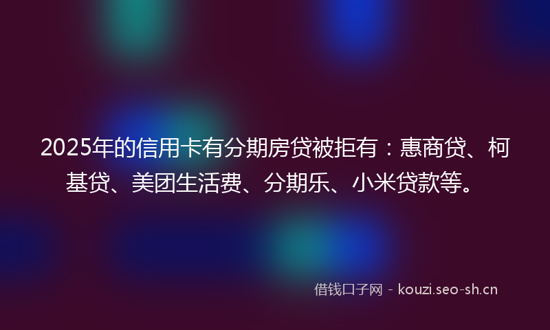2025年的信用卡有分期房贷被拒有：惠商贷、柯基贷、美团生活费、分期乐、小米贷款等。
