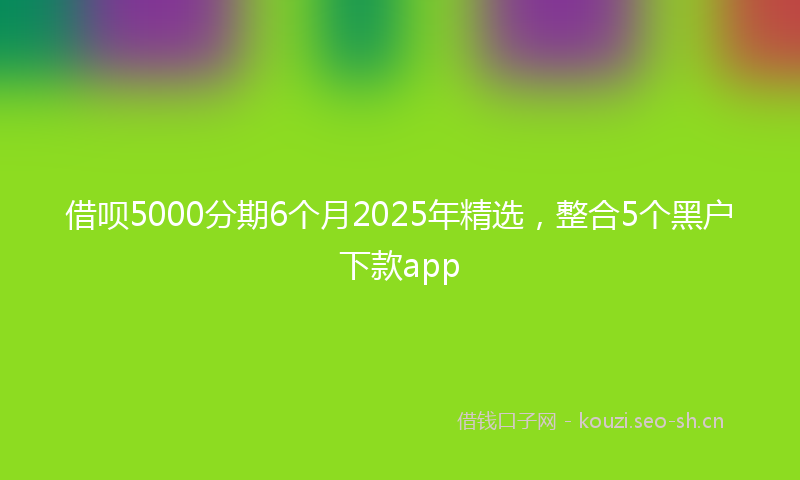 借呗5000分期6个月2025年精选，整合5个黑户下款app