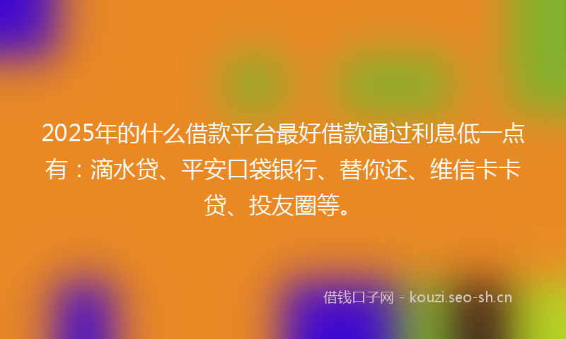 2025年的什么借款平台最好借款通过利息低一点有：滴水贷、平安口袋银行、替你还、维信卡卡贷、投友圈等。