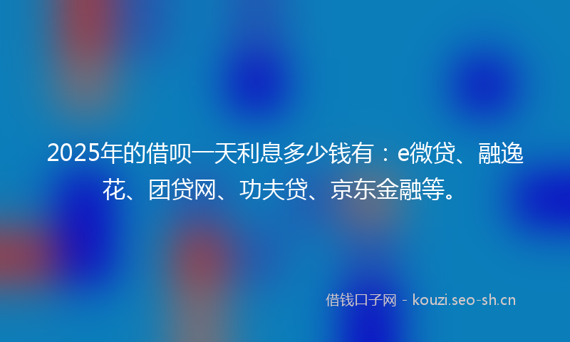 2025年的借呗一天利息多少钱有：e微贷、融逸花、团贷网、功夫贷、京东金融等。