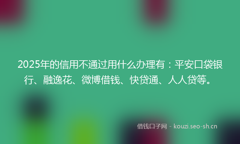 2025年的信用不通过用什么办理有：平安口袋银行、融逸花、微博借钱、快贷通、人人贷等。