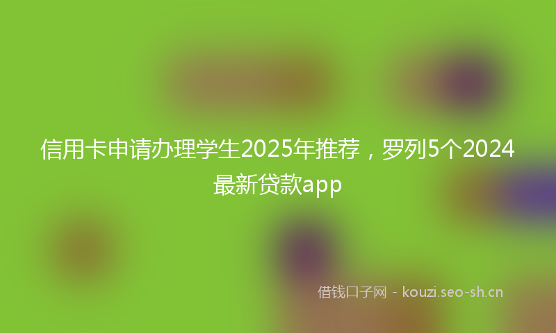 信用卡申请办理学生2025年推荐，罗列5个2024最新贷款app