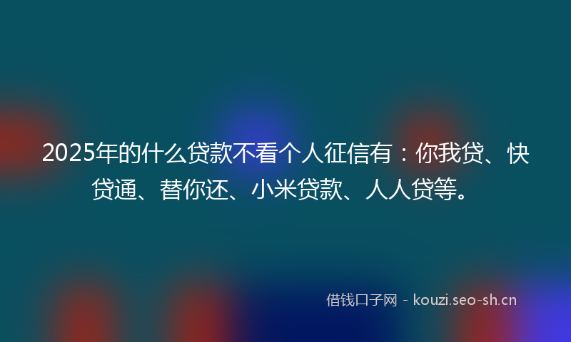 2025年的什么贷款不看个人征信有：你我贷、快贷通、替你还、小米贷款、人人贷等。