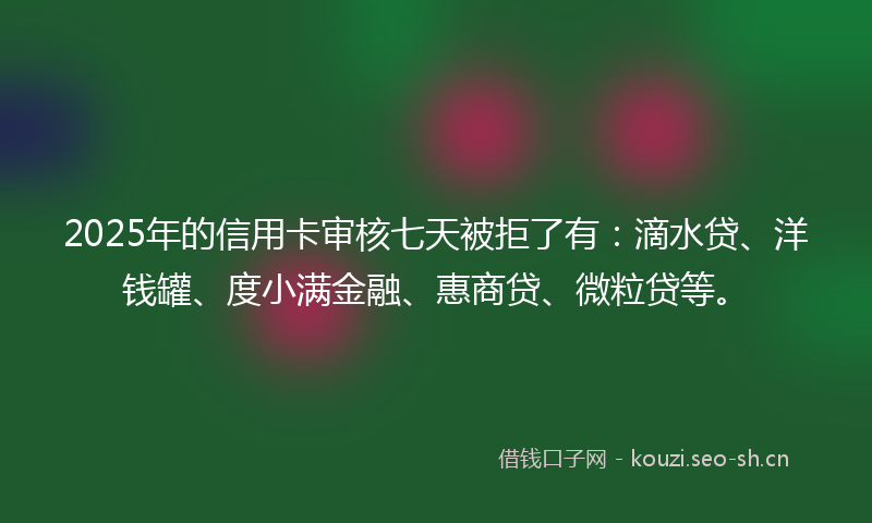 2025年的信用卡审核七天被拒了有：滴水贷、洋钱罐、度小满金融、惠商贷、微粒贷等。