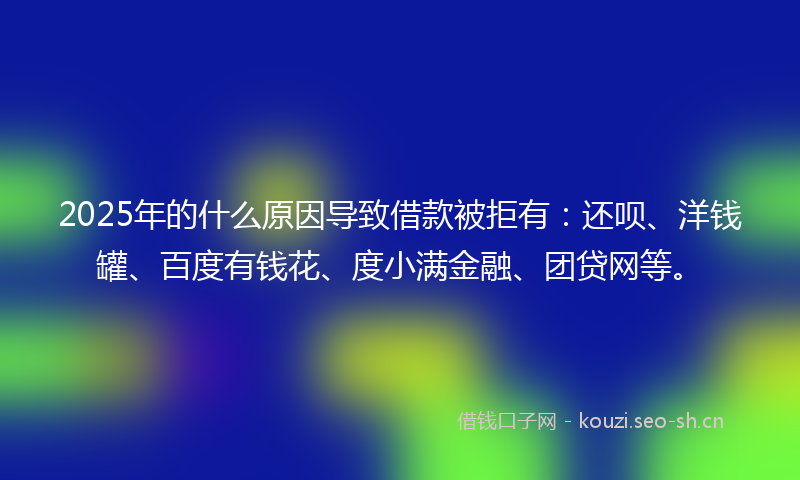 2025年的什么原因导致借款被拒有：还呗、洋钱罐、百度有钱花、度小满金融、团贷网等。